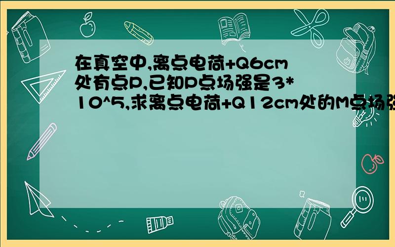 在真空中,离点电荷+Q6cm处有点P,已知P点场强是3*10^5,求离点电荷+Q12cm处的M点场强