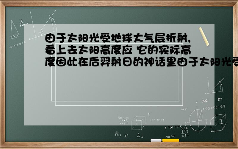 由于太阳光受地球大气层折射,看上去太阳高度应 它的实际高度因此在后羿射日的神话里由于太阳光受地球大气层的折射,看上去太阳的高度应____________(大于还是小于) 它的实际高度因此,在后