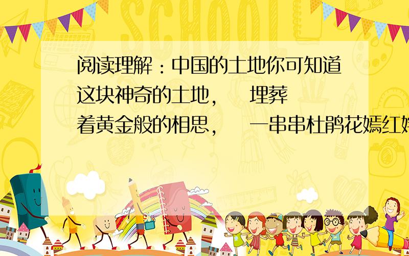 阅读理解：中国的土地你可知道这块神奇的土地,    埋葬着黄金般的相思,    一串串杜鹃花嫣红姹紫,    激流的三峡传来神女的叹息,    冬天从冻5土层到绿色的椰子林,    蔷薇色的海浪抚爱着