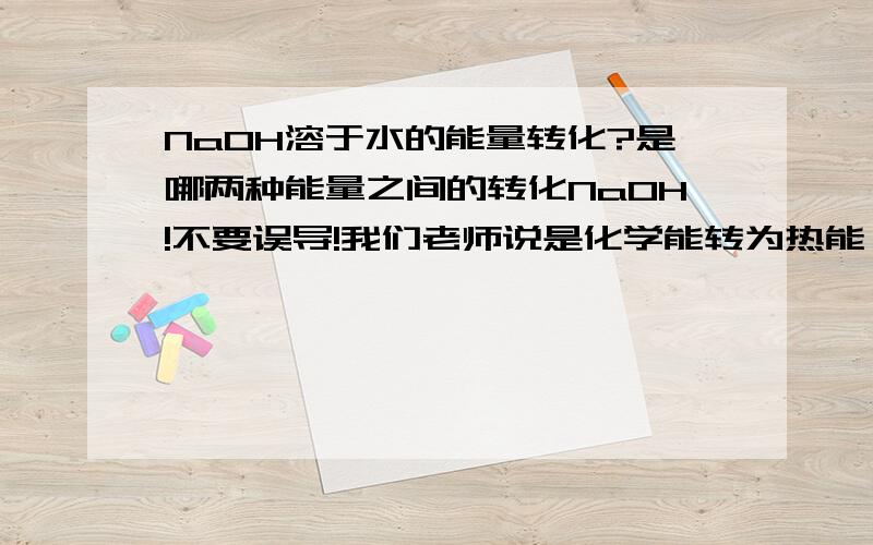 NaOH溶于水的能量转化?是哪两种能量之间的转化NaOH!不要误导!我们老师说是化学能转为热能 我看看1F的也有点道理帮忙给个理由（分析过程）吧