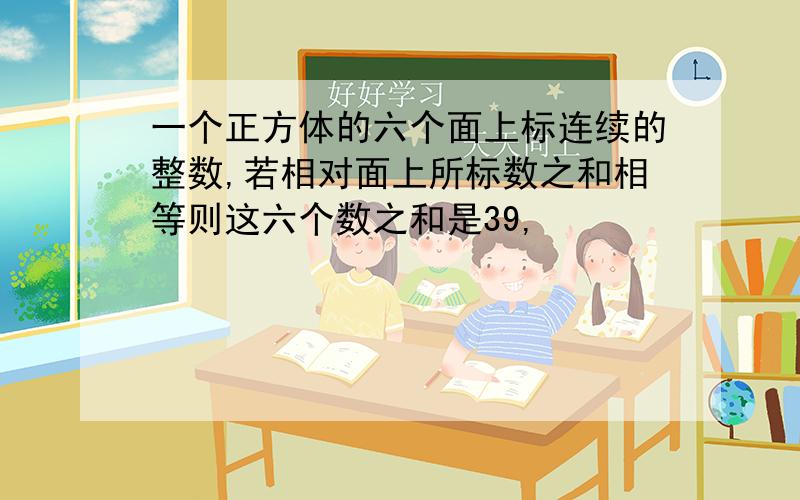 一个正方体的六个面上标连续的整数,若相对面上所标数之和相等则这六个数之和是39,