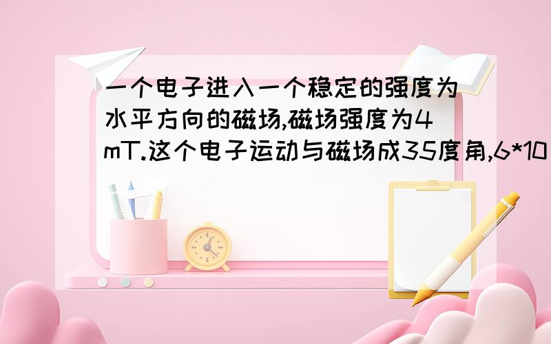 一个电子进入一个稳定的强度为水平方向的磁场,磁场强度为4mT.这个电子运动与磁场成35度角,6*10^7 m\s.如图：1、求电子运动垂直分速度是多少（这个会了）2、描述,并在适当处计算,电子因这