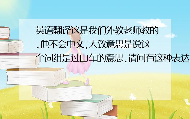 英语翻译这是我们外教老师教的,他不会中文,大致意思是说这个词组是过山车的意思,请问有这种表达方式吗?