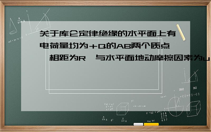 关于库仑定律绝缘的水平面上有电荷量均为＋Q的AB两个质点,相距为R,与水平面地动摩擦因素为u－－－－问：①A所收的摩擦力为多大?②如果将A的电荷量增至＋4Q,两物体开始运动,当他们的加