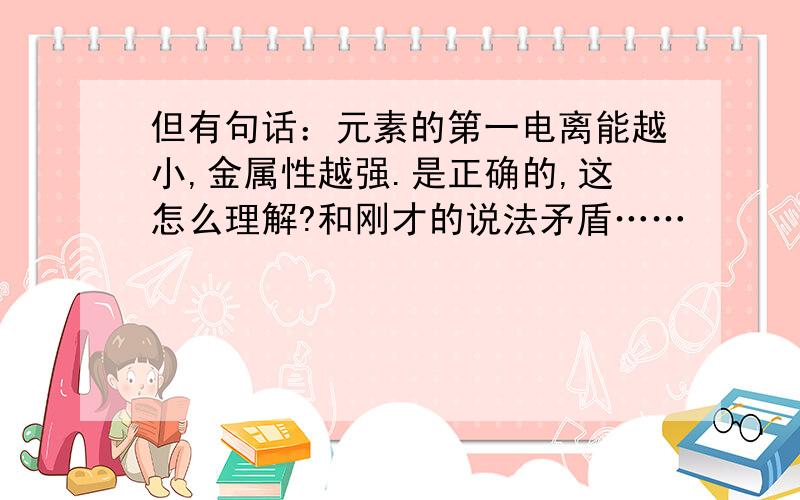 但有句话：元素的第一电离能越小,金属性越强.是正确的,这怎么理解?和刚才的说法矛盾……