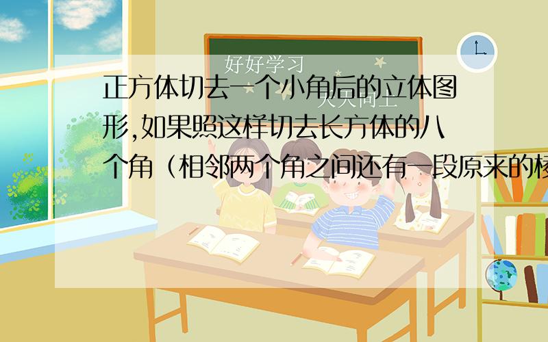 正方体切去一个小角后的立体图形,如果照这样切去长方体的八个角（相邻两个角之间还有一段原来的棱）则新的几何体有（ ）条棱,有（ ）个面,有（ ）个顶点