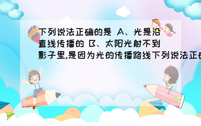 下列说法正确的是 A、光是沿直线传播的 B、太阳光射不到影子里,是因为光的传播路线下列说法正确的是 A、光是沿直线传播的 B、太阳光射不到影子里,是因为光的传播路线是直的 C、太阳和