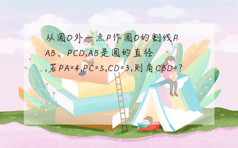 从圆O外一点P作圆O的割线PAB、PCD,AB是圆的直径,若PA=4,PC=5,CD=3,则角CBD=?