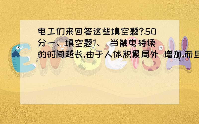 电工们来回答这些填空题?50分一、填空题1、 当触电持续的时间越长,由于人体积累局外 增加,而且与心电图上0.1秒的 重合可能性越大,故危险性大.2、 绝缘性能用 、 和 等指标衡量.3、 用不导