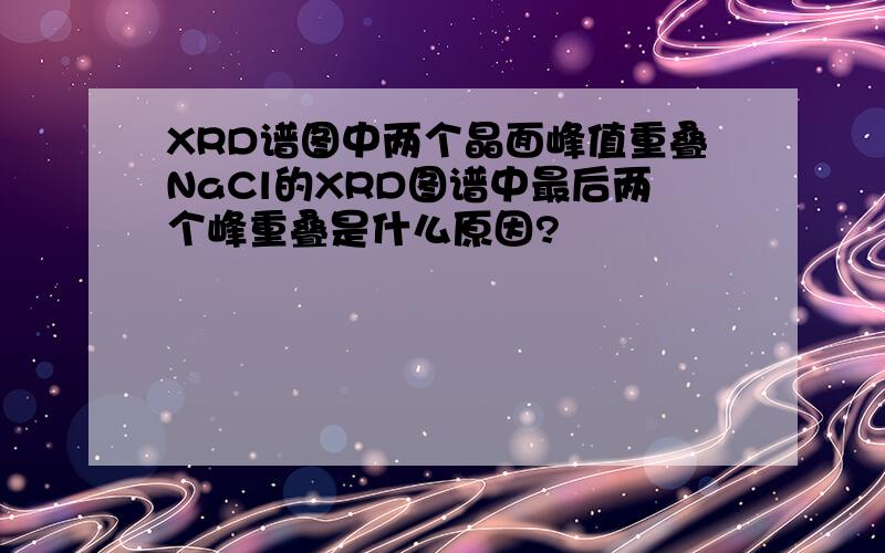 XRD谱图中两个晶面峰值重叠NaCl的XRD图谱中最后两个峰重叠是什么原因?