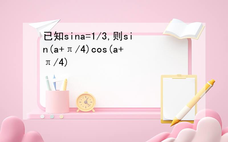 已知sina=1/3,则sin(a+π/4)cos(a+π/4)