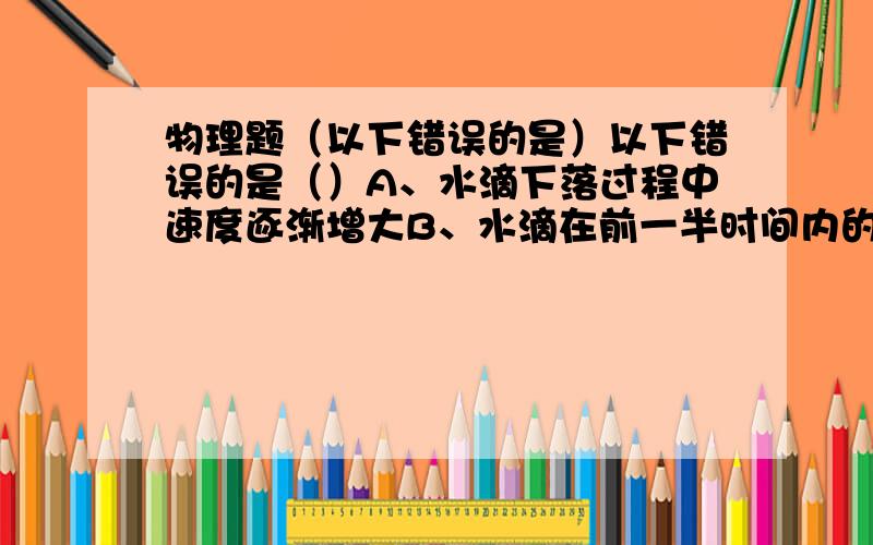 物理题（以下错误的是）以下错误的是（）A、水滴下落过程中速度逐渐增大B、水滴在前一半时间内的平均速度较全程的平均速度小C、水滴在前一半时间内的平均速度较全程的平均速度大D、