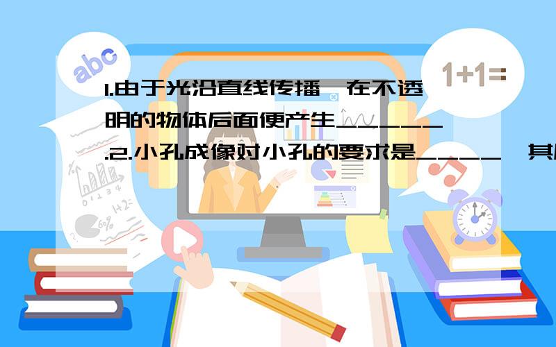 1.由于光沿直线传播,在不透明的物体后面便产生_____.2.小孔成像对小孔的要求是____,其原理是光的_____,若光源是圆形的,小孔是正方形的,则成的像是______形的.3.人工彩虹产生的原因是光的____.