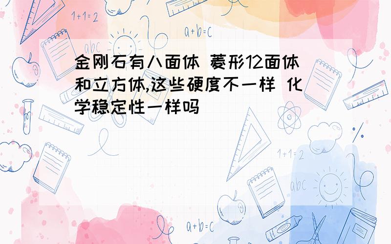 金刚石有八面体 菱形12面体和立方体,这些硬度不一样 化学稳定性一样吗