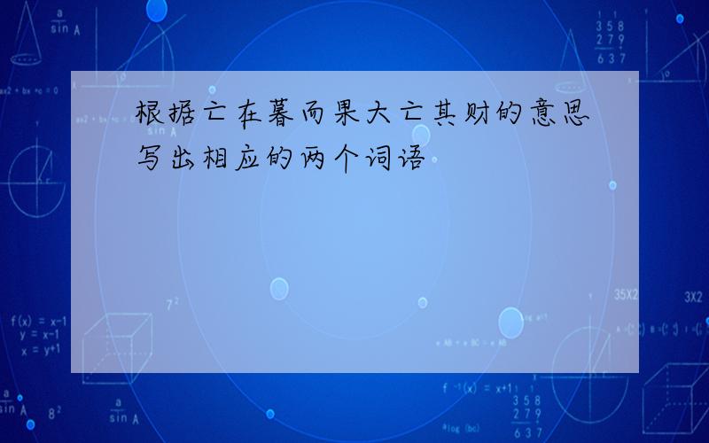 根据亡在暮而果大亡其财的意思写出相应的两个词语