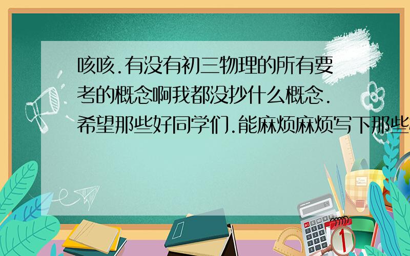 咳咳.有没有初三物理的所有要考的概念啊我都没抄什么概念.希望那些好同学们.能麻烦麻烦写下那些概念和笔记还有该背的东西.我不想考烂分数.什么时候回答都可以,就是请,认真回答.