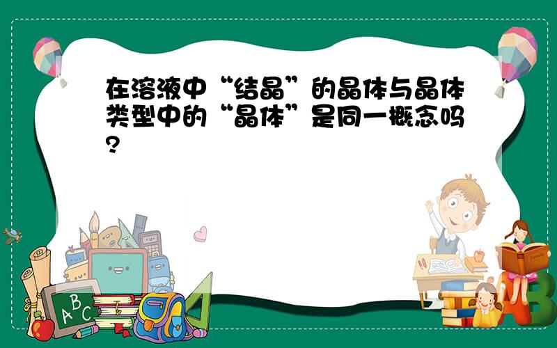 在溶液中“结晶”的晶体与晶体类型中的“晶体”是同一概念吗?