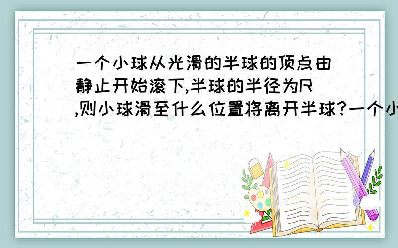 一个小球从光滑的半球的顶点由静止开始滚下,半球的半径为R,则小球滑至什么位置将离开半球?一个小球从光滑的半球的顶点由静止开始滚下,半球的半径为R,则小球滑至什么位置将离开半球?