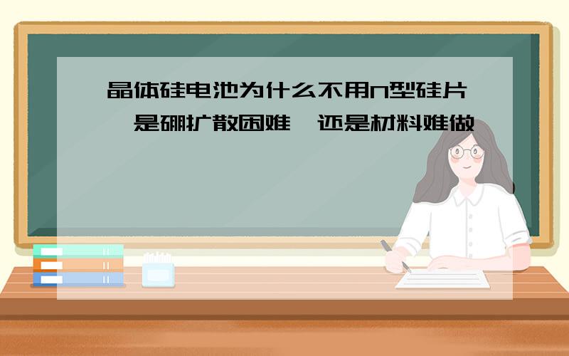 晶体硅电池为什么不用N型硅片,是硼扩散困难,还是材料难做,