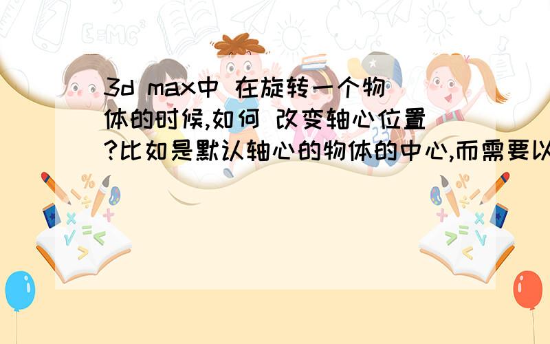 3d max中 在旋转一个物体的时候,如何 改变轴心位置?比如是默认轴心的物体的中心,而需要以一端为中心旋转,该怎么操作呢?谢谢!