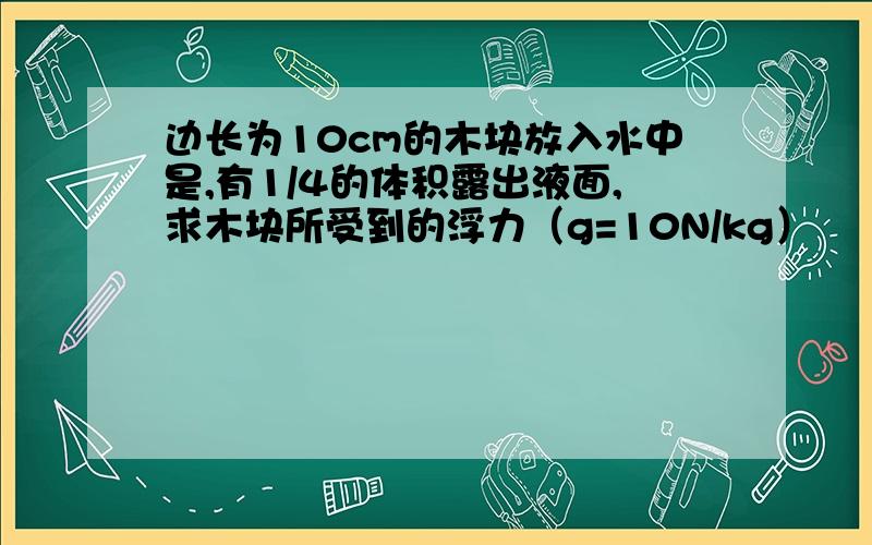 边长为10cm的木块放入水中是,有1/4的体积露出液面,求木块所受到的浮力（g=10N/kg）