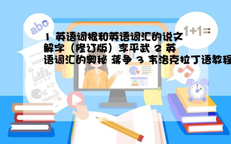 1 英语词根和英语词汇的说文解字（修订版）李平武 2 英语词汇的奥秘 蒋争 3 韦洛克拉丁语教程谁有这三本书txt的电子书啊?