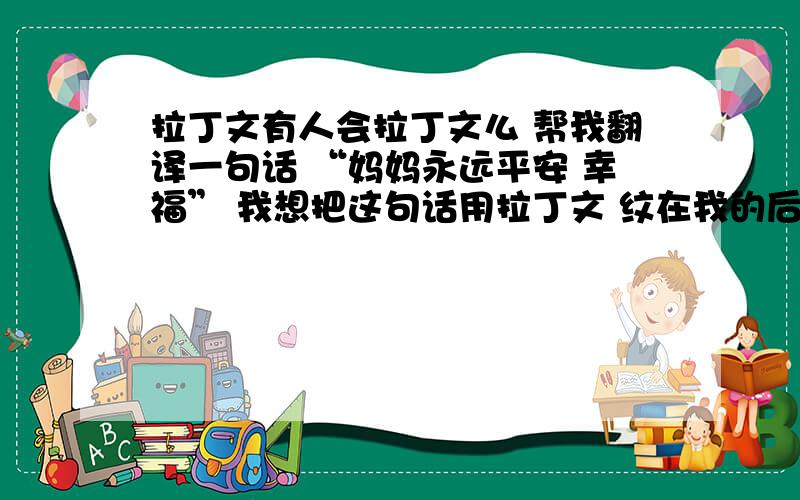 拉丁文有人会拉丁文么 帮我翻译一句话 “妈妈永远平安 幸福” 我想把这句话用拉丁文 纹在我的后腰上.懂的再帮用英文想想这句话 要婉转一点儿