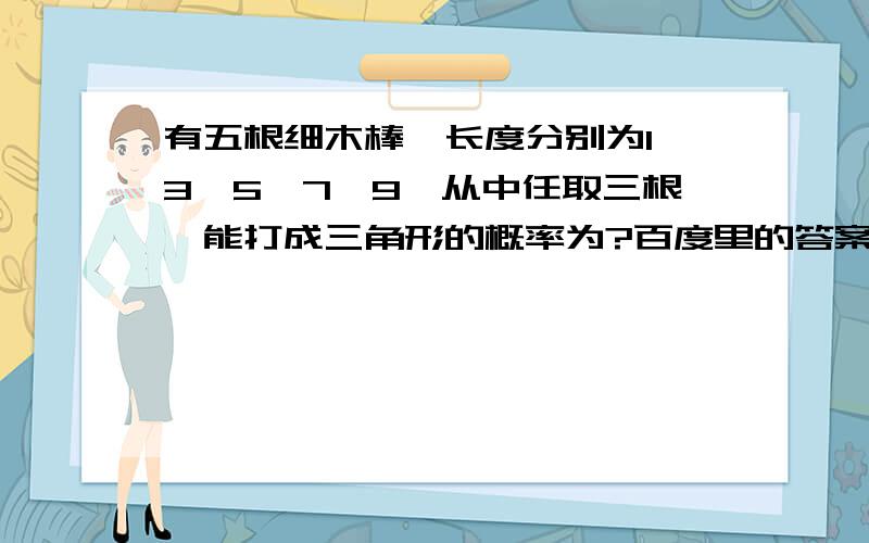 有五根细木棒,长度分别为1,3,5,7,9,从中任取三根,能打成三角形的概率为?百度里的答案太多太混乱了,你们知道最准确的过程和答案么?