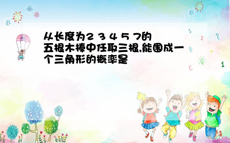 从长度为2 3 4 5 7的五根木棒中任取三根,能围成一个三角形的概率是