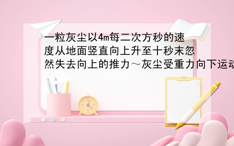 一粒灰尘以4m每二次方秒的速度从地面竖直向上升至十秒末忽然失去向上的推力～灰尘受重力向下运动~则上升到最高距地面多高?失去推力后经多长时间到达地面?