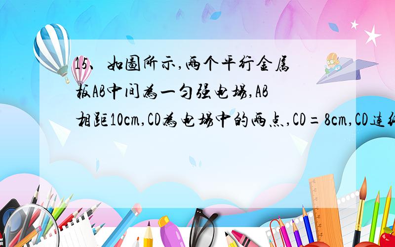 15、如图所示,两个平行金属板AB中间为一匀强电场,AB相距10cm,CD为电场中的两点,CD=8cm,CD连线和电场方