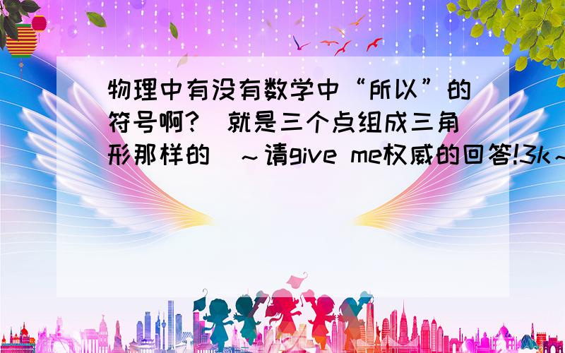 物理中有没有数学中“所以”的符号啊?（就是三个点组成三角形那样的）～请give me权威的回答!3k～最好有证据～但若你能保证绝对没有，那我信咯！到底是什么拉？好像都有道理呀！请后