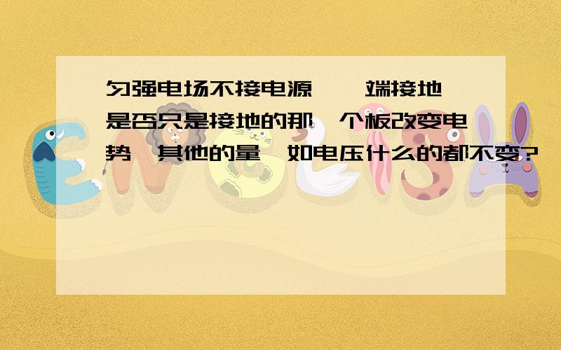 匀强电场不接电源,一端接地,是否只是接地的那一个板改变电势,其他的量,如电压什么的都不变?