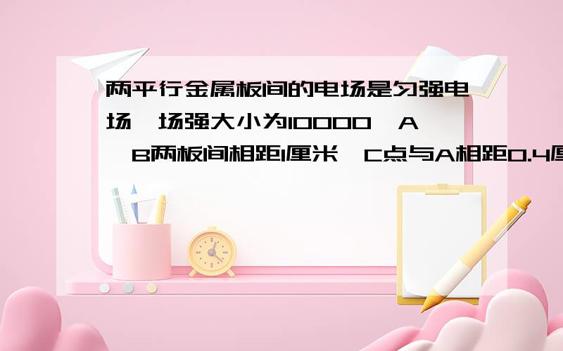 两平行金属板间的电场是匀强电场,场强大小为10000,A、B两板间相距1厘米,C点与A相距0.4厘米,则A、C间的电势差