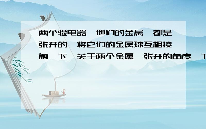 两个验电器,他们的金属箔都是张开的,将它们的金属球互相接触一下,关于两个金属箔张开的角度,下列情况中不会出现的是：A都变大B都变小C一个变大一个变小D都归零