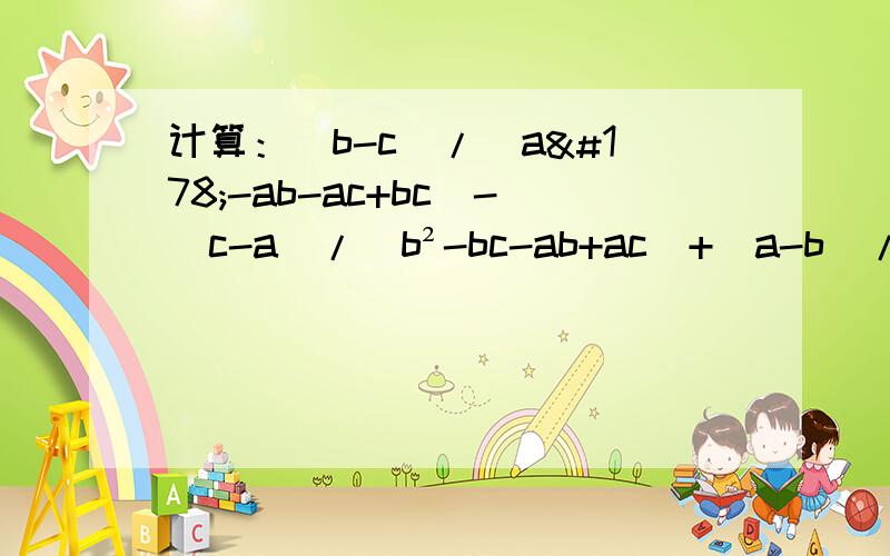 计算：（b-c）/（a²-ab-ac+bc）-（c-a）/（b²-bc-ab+ac）+（a-b）/（c²-ab-bc+ab）