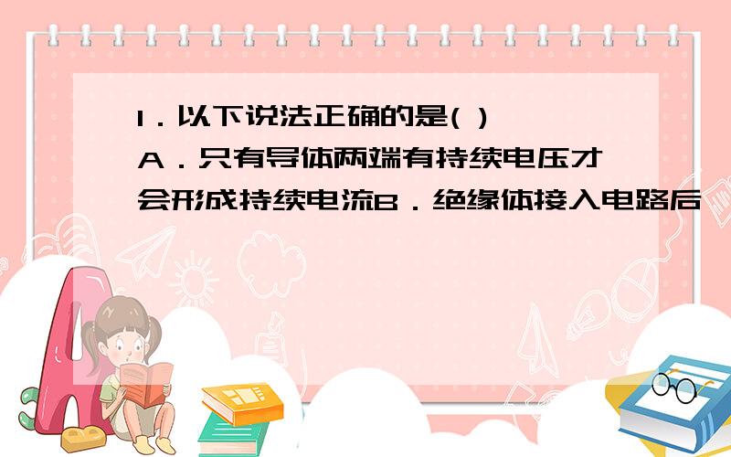 1．以下说法正确的是( ) A．只有导体两端有持续电压才会形成持续电流B．绝缘体接入电路后,一定没有电流通过C．绝缘体内也有自由电子,但很少 D．对于导体,只要其两端电势差为零,电流也