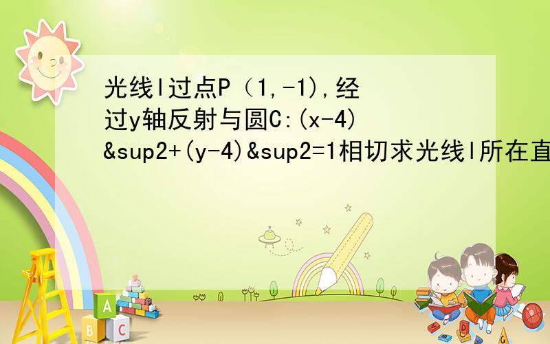 光线l过点P（1,-1),经过y轴反射与圆C:(x-4)²+(y-4)&sup2=1相切求光线l所在直线方程