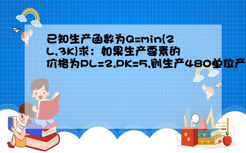 已知生产函数为Q=min{2L,3K}求：如果生产要素的价格为PL=2,PK=5,则生产480单位产量时的最小成本是多少?