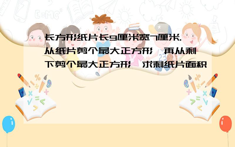 长方形纸片长9厘米宽7厘米.从纸片剪个最大正方形,再从剩下剪个最大正方形,求剩纸片面积