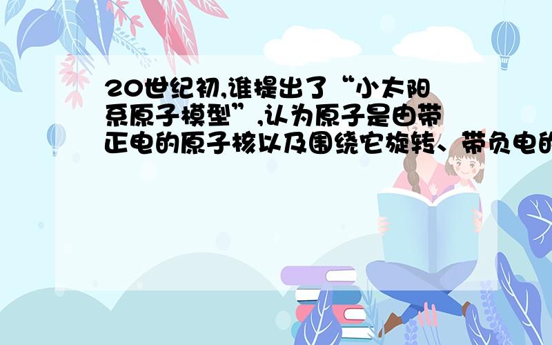 20世纪初,谁提出了“小太阳系原子模型”,认为原子是由带正电的原子核以及围绕它旋转、带负电的电子组成