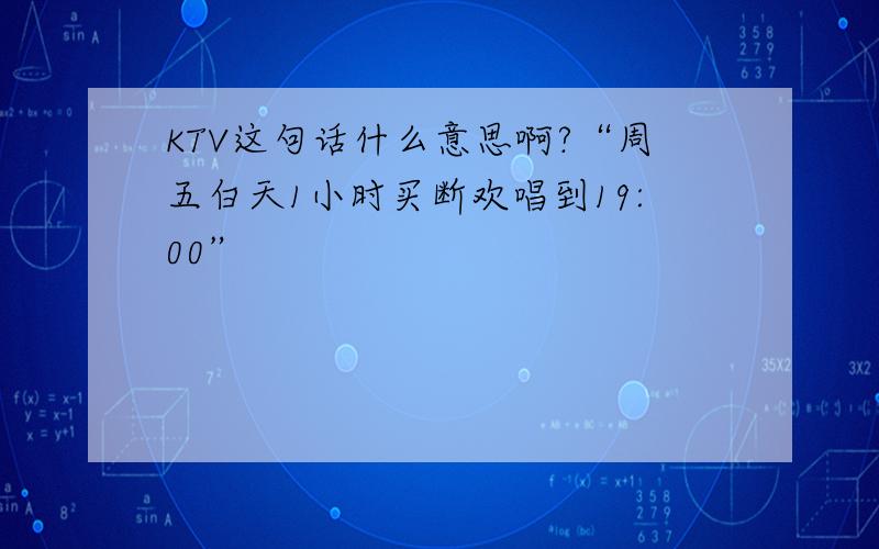 KTV这句话什么意思啊?“周五白天1小时买断欢唱到19:00”