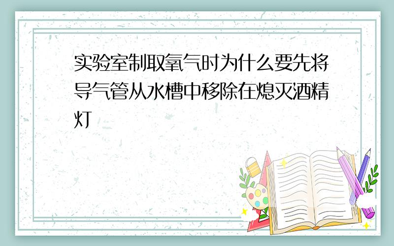 实验室制取氧气时为什么要先将导气管从水槽中移除在熄灭酒精灯