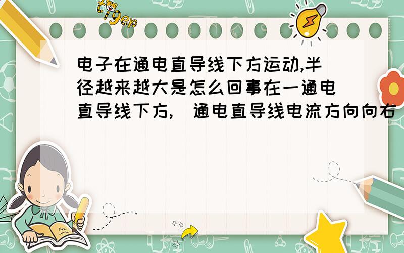 电子在通电直导线下方运动,半径越来越大是怎么回事在一通电直导线下方,(通电直导线电流方向向右)有一电子沿平行导线方向以速度V开始向左运动.则受电场力向下,为什么半径越来越大?