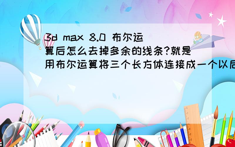 3d max 8.0 布尔运算后怎么去掉多余的线条?就是用布尔运算将三个长方体连接成一个以后 只需要这个外框 怎么去掉多余的线?长方形 对不起 说错了