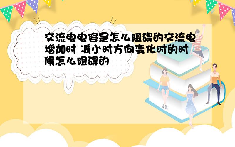 交流电电容是怎么阻碍的交流电增加时 减小时方向变化时的时候怎么阻碍的