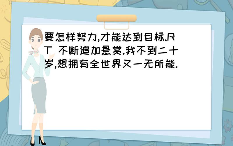 要怎样努力,才能达到目标.RT 不断追加悬赏.我不到二十岁,想拥有全世界又一无所能.