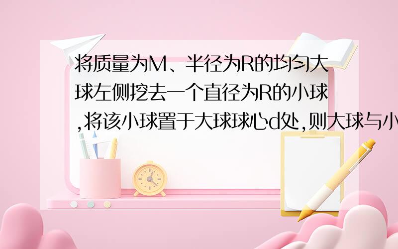 将质量为M、半径为R的均匀大球左侧挖去一个直径为R的小球,将该小球置于大球球心d处,则大球与小球的万有引力多大?