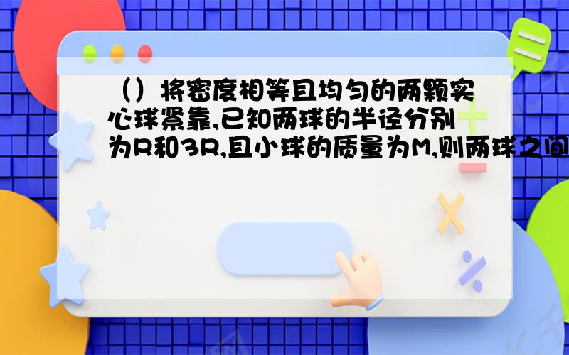 （）将密度相等且均匀的两颗实心球紧靠,已知两球的半径分别为R和3R,且小球的质量为M,则两球之间万有引力大小（用字母表示,有大G）