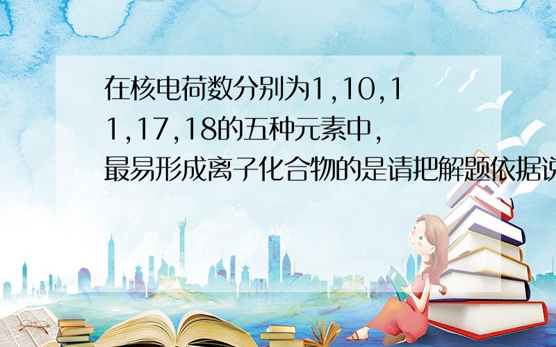 在核电荷数分别为1,10,11,17,18的五种元素中,最易形成离子化合物的是请把解题依据说明一下,是怎样判断的